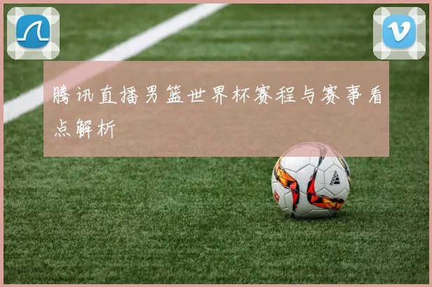 腾讯直播男篮世界杯赛程与赛事看点解析
