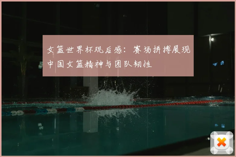 女篮世界杯观后感：赛场拼搏展现中国女篮精神与团队韧性