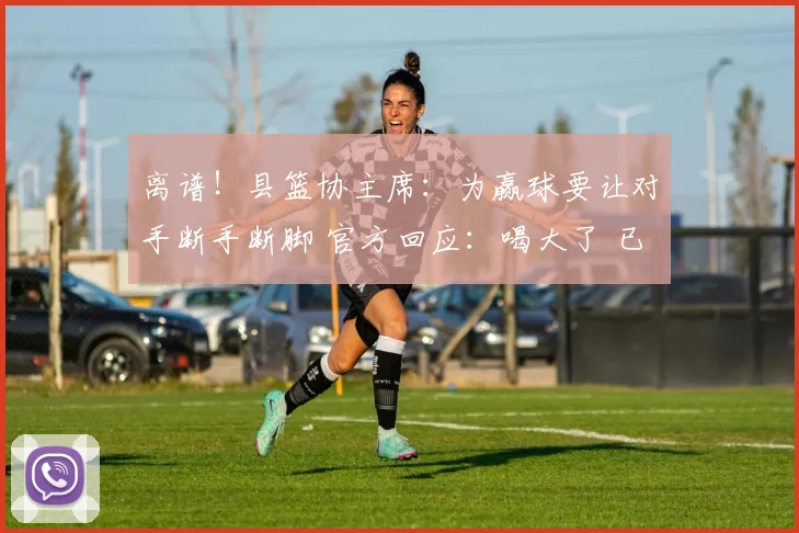 离谱!县篮协主席:为赢球要让对手断手断脚 官方回应:喝大了 已免职